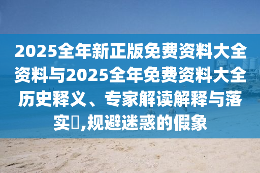 2025全年新正版免费资料大全资料与2025全年免费资料大全历史释义、专家解读解释与落实?,规避迷惑的假象